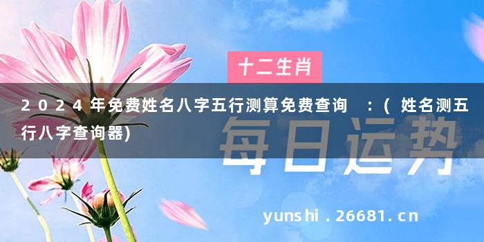 2024年免费姓名八字五行测算免费查询 :(姓名测五行八字查询器)